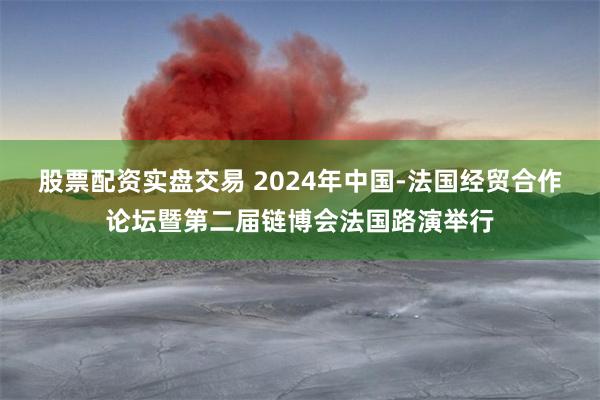 股票配资实盘交易 2024年中国-法国经贸合作论坛暨第二届链博会法国路演举行