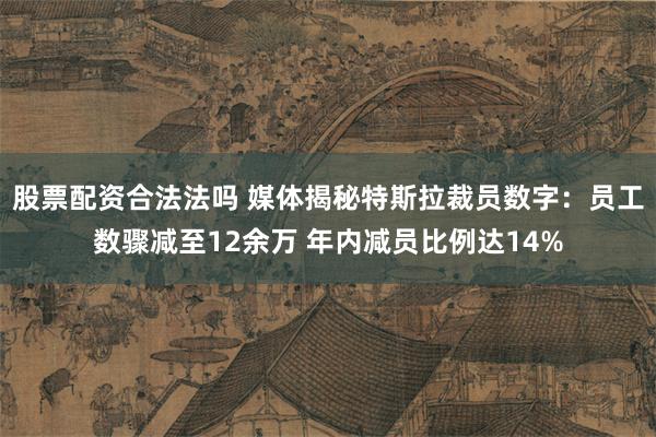 股票配资合法法吗 媒体揭秘特斯拉裁员数字：员工数骤减至12余万 年内减员比例达14%