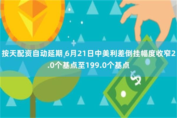 按天配资自动延期 6月21日中美利差倒挂幅度收窄2.0个基点至199.0个基点