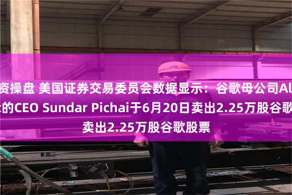 配资操盘 美国证券交易委员会数据显示：谷歌母公司Alphabet的CEO Sundar Pichai于6月20日卖出2.25万股谷歌股票