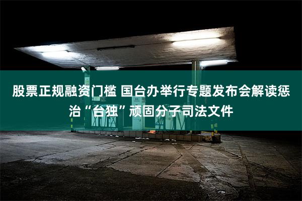 股票正规融资门槛 国台办举行专题发布会解读惩治“台独”顽固分子司法文件