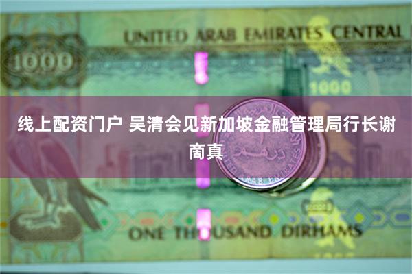 线上配资门户 吴清会见新加坡金融管理局行长谢啇真