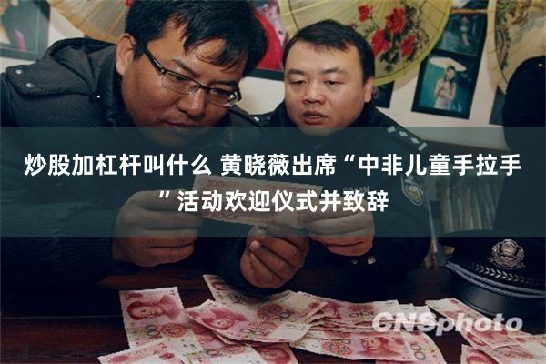 炒股加杠杆叫什么 黄晓薇出席“中非儿童手拉手”活动欢迎仪式并致辞