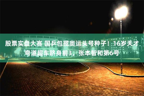 股票实盘大赛 国乒包揽奥运头号种子！16岁天才弯道超车跻身前3，张本智和第6号