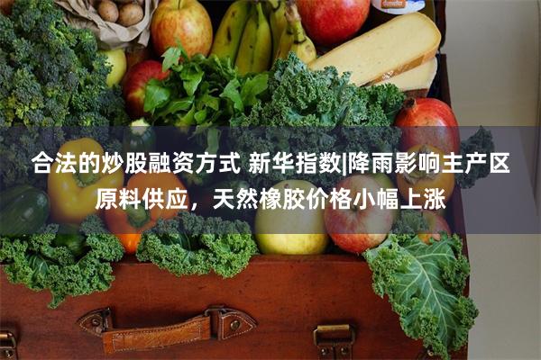 合法的炒股融资方式 新华指数|降雨影响主产区原料供应，天然橡胶价格小幅上涨