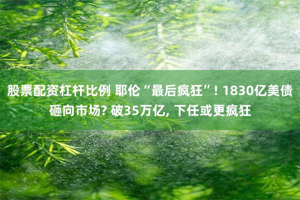 股票配资杠杆比例 耶伦“最后疯狂”! 1830亿美债砸向市场? 破35万亿, 下任或更疯狂