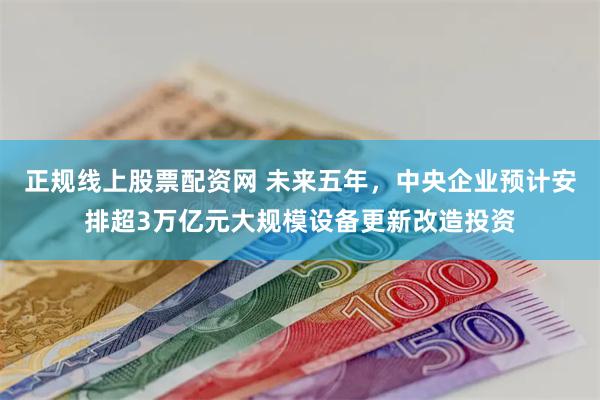 正规线上股票配资网 未来五年，中央企业预计安排超3万亿元大规模设备更新改造投资