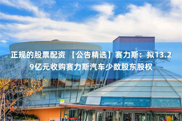 正规的股票配资 【公告精选】赛力斯：拟13.29亿元收购赛力斯汽车少数股东股权