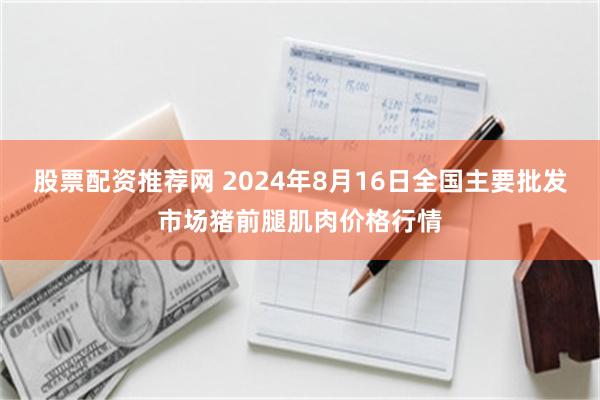 股票配资推荐网 2024年8月16日全国主要批发市场猪前腿肌肉价格行情