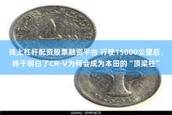 线上杠杆配资股票融资平台 行驶15000公里后，终于明白了CR-V为何会成为本田的“顶梁柱”