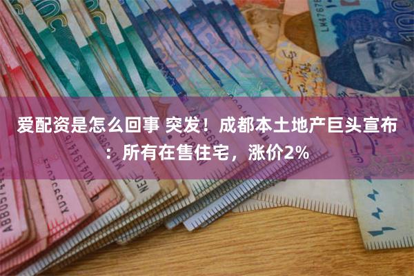 爱配资是怎么回事 突发！成都本土地产巨头宣布：所有在售住宅，涨价2%