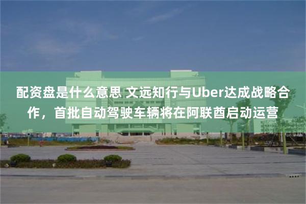 配资盘是什么意思 文远知行与Uber达成战略合作，首批自动驾驶车辆将在阿联酋启动运营