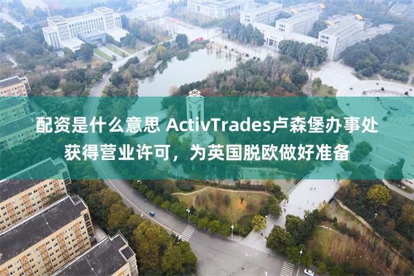 配资是什么意思 ActivTrades卢森堡办事处获得营业许可，为英国脱欧做好准备