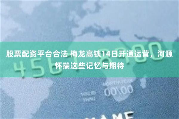 股票配资平台合法 梅龙高铁14日开通运营，河源怀揣这些记忆与期待