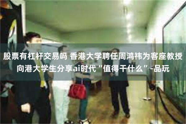 股票有杠杆交易吗 香港大学聘任周鸿祎为客座教授向港大学生分享ai时代“值得干什么”-品玩