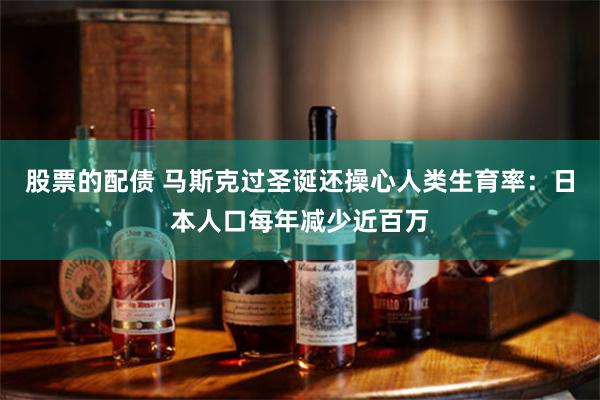 股票的配债 马斯克过圣诞还操心人类生育率：日本人口每年减少近百万