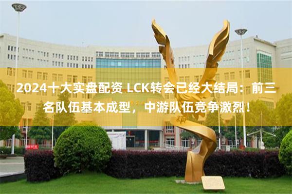 2024十大实盘配资 LCK转会已经大结局：前三名队伍基本成型，中游队伍竞争激烈！