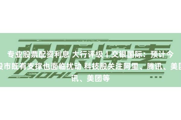 专业股票配资利息 大行评级丨交银国际：预计今年股市既有支撑也面临扰动 科技股关注阿里、腾讯、美团等