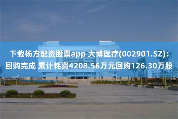 下载杨方配资股票app 大博医疗(002901.SZ)：回购完成 累计耗资4208.56万元回购126.30万股