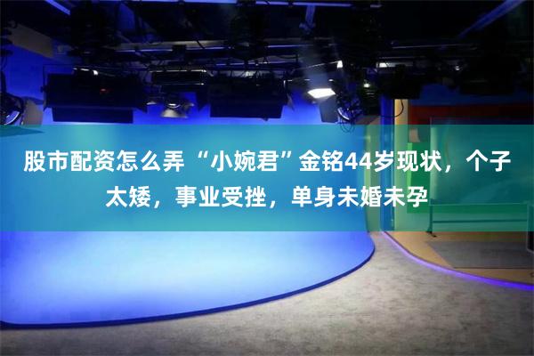 股市配资怎么弄 “小婉君”金铭44岁现状，个子太矮，事业受挫，单身未婚未孕