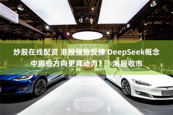 炒股在线配资 港股强势反弹 DeepSeek概念中哪些方向更具动力？丨港股收市