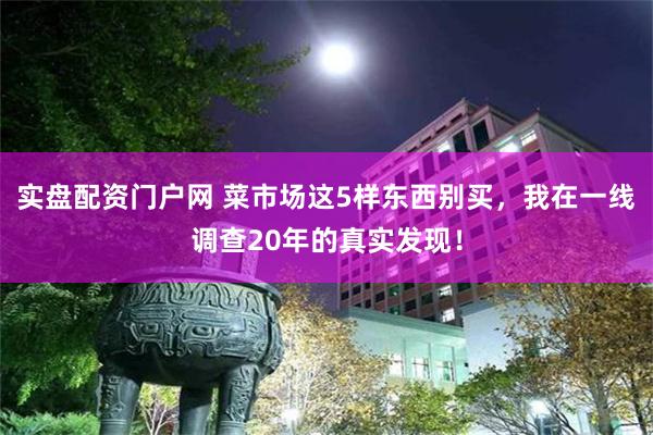 实盘配资门户网 菜市场这5样东西别买，我在一线调查20年的真实发现！