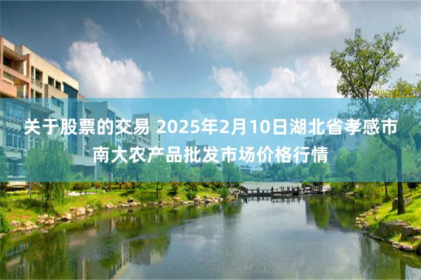 关于股票的交易 2025年2月10日湖北省孝感市南大农产品批发市场价格行情